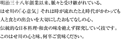 明治三十八年創業以来、脈々と受け継がれている、はせ川の「心意気」 それは時が流れたとえ時代がかわっても人と食との出会いを大切にしたおもてなしの心、伝統的な日本料理・和食の味を絶えず探究していく技です。このはせ川の心と味、何卒ご賞味ください。